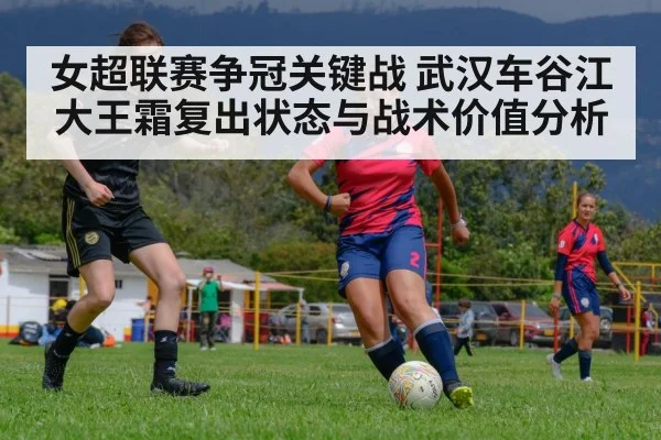 女超联赛争冠关键战 武汉车谷江大王霜复出状态与战术价值分析