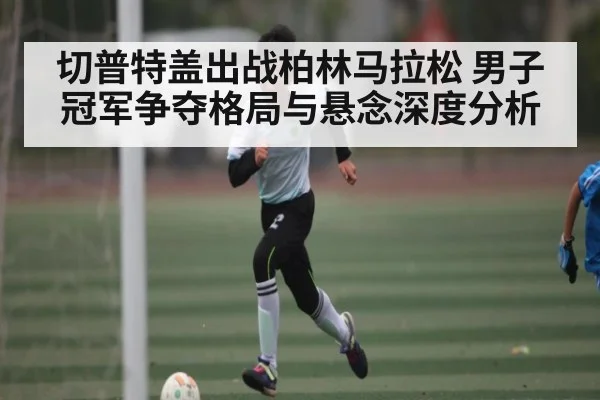 切普特盖出战柏林马拉松 男子冠军争夺格局与悬念深度分析