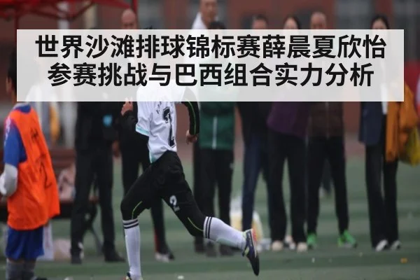 世界沙滩排球锦标赛薛晨夏欣怡参赛挑战与巴西组合实力分析